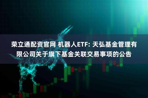 荣立通配资官网 机器人ETF: 天弘基金管理有限公司关于旗下基金关联交易事项的公告
