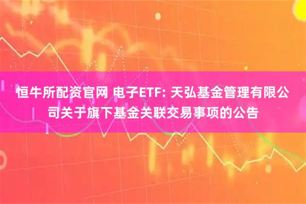 恒牛所配资官网 电子ETF: 天弘基金管理有限公司关于旗下基金关联交易事项的公告