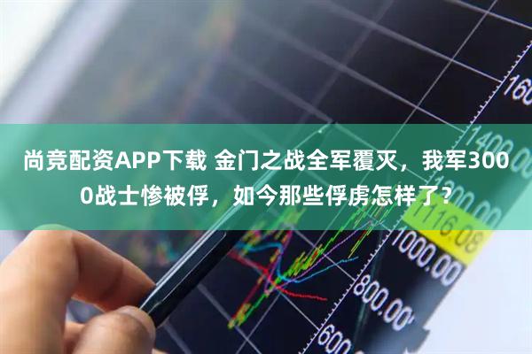 尚竞配资APP下载 金门之战全军覆灭，我军3000战士惨被俘，如今那些俘虏怎样了？