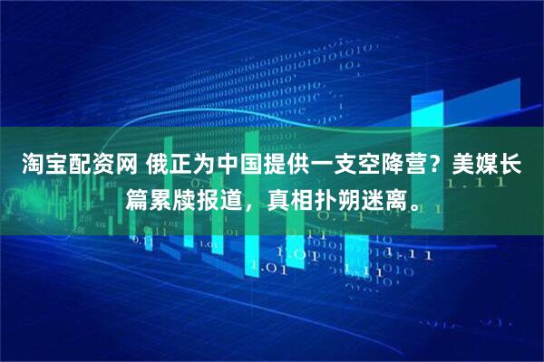 淘宝配资网 俄正为中国提供一支空降营？美媒长篇累牍报道，真相扑朔迷离。