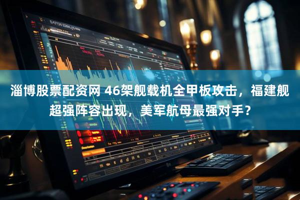 淄博股票配资网 46架舰载机全甲板攻击，福建舰超强阵容出现，美军航母最强对手？