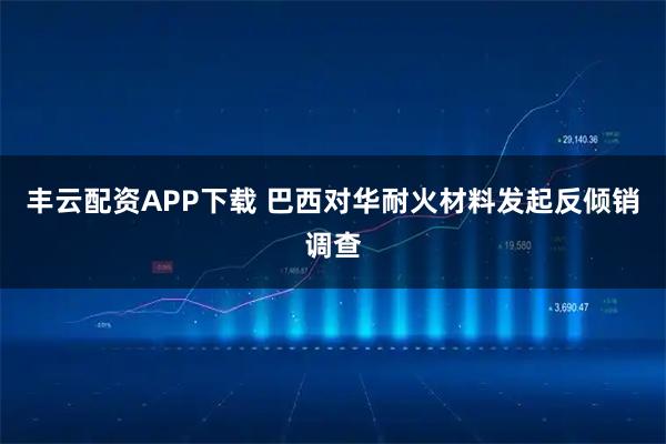 丰云配资APP下载 巴西对华耐火材料发起反倾销调查