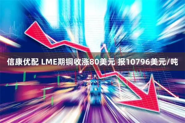 信康优配 LME期铜收涨80美元 报10796美元/吨