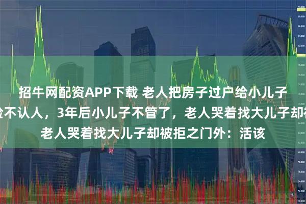 招牛网配资APP下载 老人把房子过户给小儿子养老，大儿子翻脸不认人，3年后小儿子不管了，老人哭着找大儿子却被拒之门外：活该