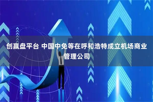 创赢盘平台 中国中免等在呼和浩特成立机场商业管理公司