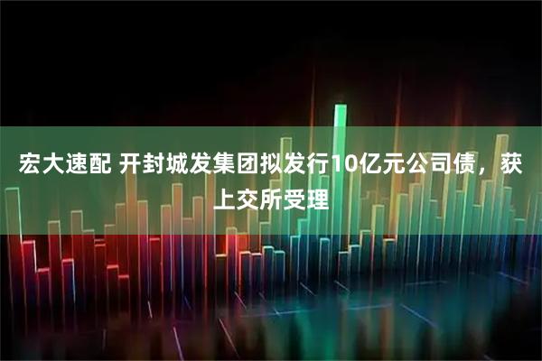 宏大速配 开封城发集团拟发行10亿元公司债，获上交所受理