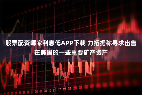 股票配资哪家利息低APP下载 力拓据称寻求出售在美国的一些重要矿产资产