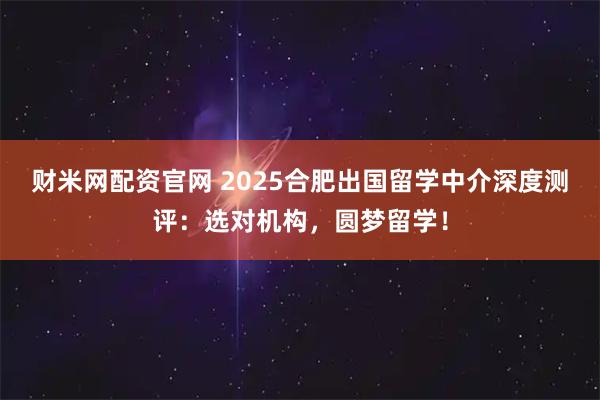 财米网配资官网 2025合肥出国留学中介深度测评：选对机构，圆梦留学！
