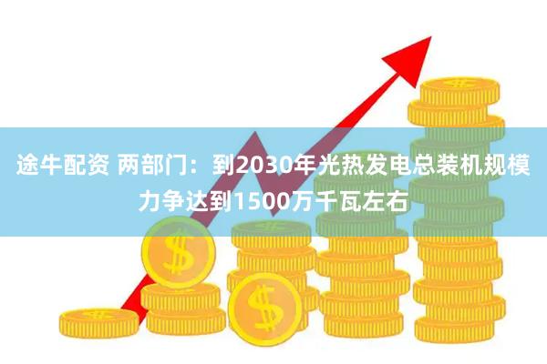 途牛配资 两部门：到2030年光热发电总装机规模力争达到1500万千瓦左右
