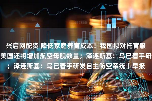 兴启网配资 降低家庭养育成本！我国拟对托育服务专门立法；特朗普：美国还将增加航空母舰数量；泽连斯基：乌已着手研发自主防空系统丨早报