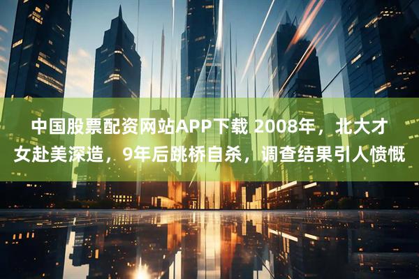 中国股票配资网站APP下载 2008年，北大才女赴美深造，9年后跳桥自杀，调查结果引人愤慨