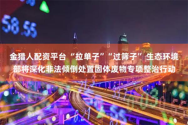 金猎人配资平台 “拉单子”“过筛子” 生态环境部将深化非法倾倒处置固体废物专项整治行动