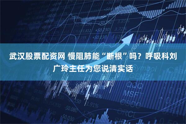 武汉股票配资网 慢阻肺能“断根”吗？呼吸科刘广玲主任为您说清实话