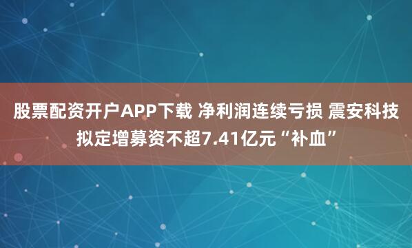 股票配资开户APP下载 净利润连续亏损 震安科技拟定增募资不超7.41亿元“补血”