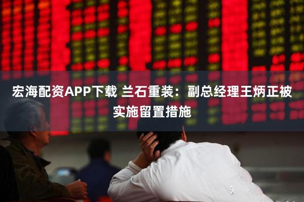 宏海配资APP下载 兰石重装：副总经理王炳正被实施留置措施