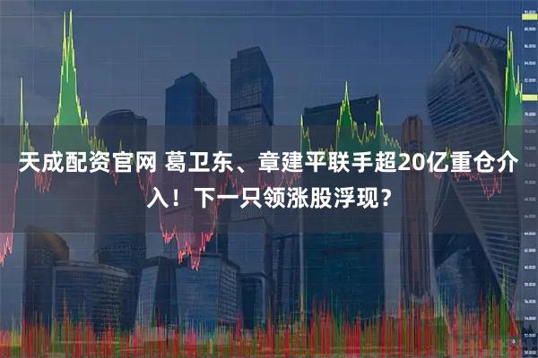 天成配资官网 葛卫东、章建平联手超20亿重仓介入！下一只领涨股浮现？