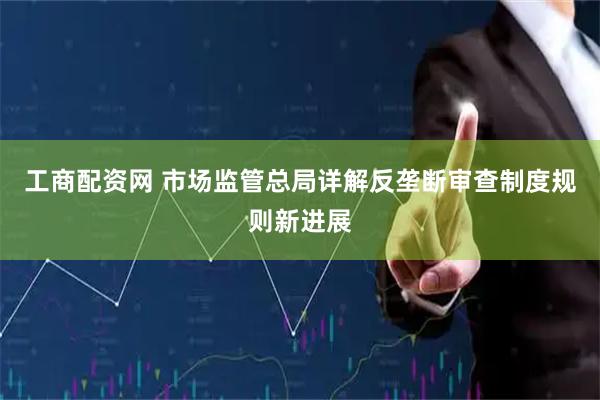 工商配资网 市场监管总局详解反垄断审查制度规则新进展