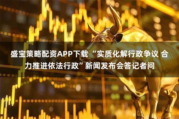 盛宝策略配资APP下载 “实质化解行政争议 合力推进依法行政”新闻发布会答记者问