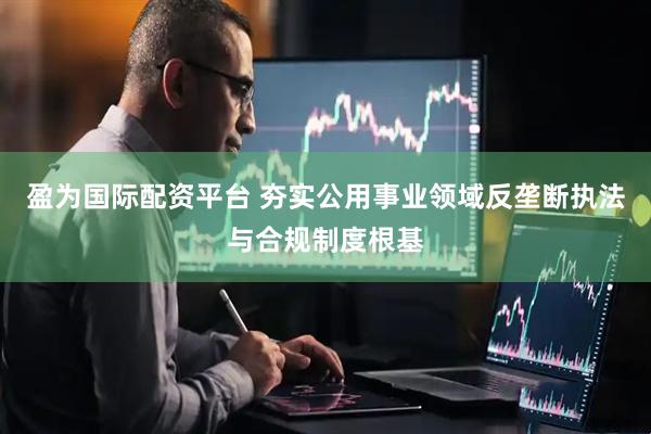 盈为国际配资平台 夯实公用事业领域反垄断执法与合规制度根基